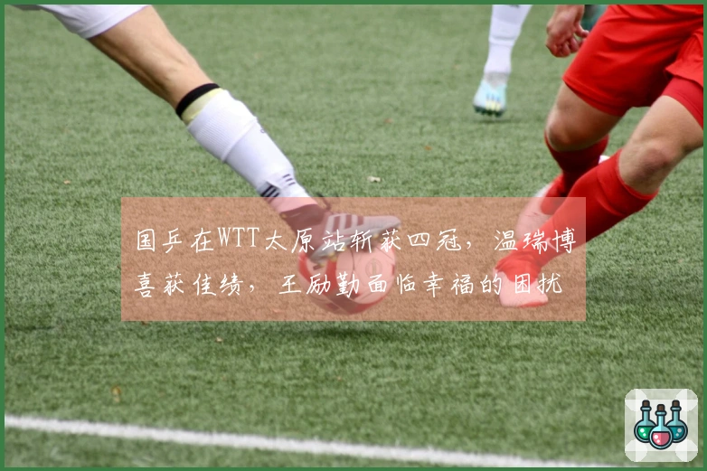 国乒在WTT太原站斩获四冠，温瑞博喜获佳绩，王励勤面临幸福的困扰