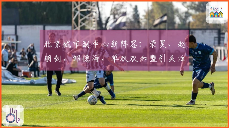 北京城市副中心新阵容：荣昊、赵明剑、邹德海、单欢欢加盟引关注！