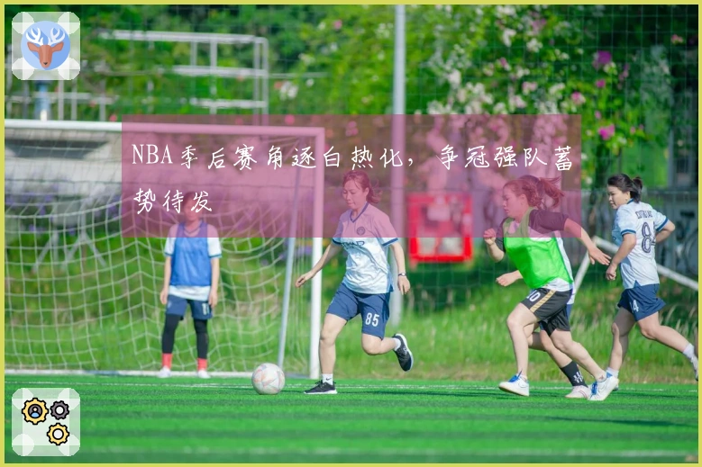 NBA季后赛角逐白热化，争冠强队蓄势待发