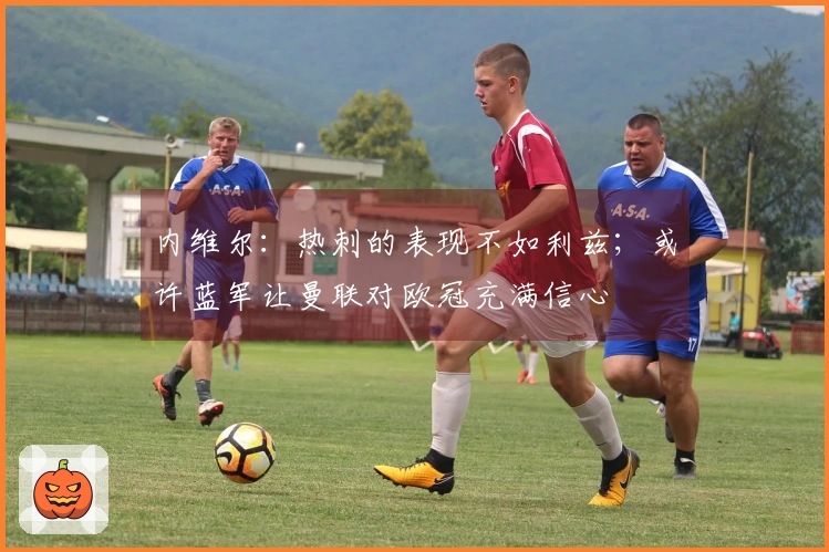 内维尔：热刺的表现不如利兹；或许蓝军让曼联对欧冠充满信心