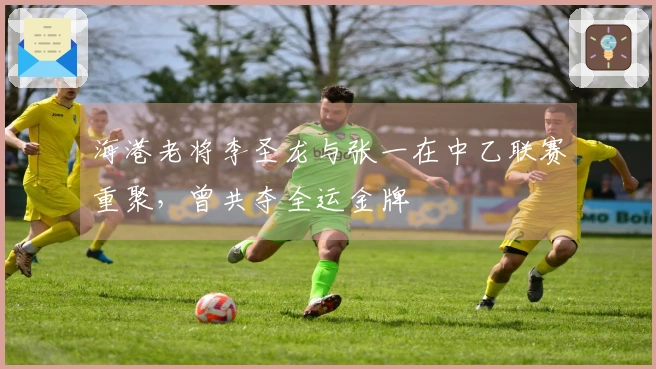 海港老将李圣龙与张一在中乙联赛重聚，曾共夺全运金牌