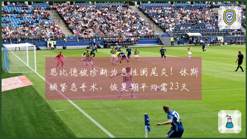 恩比德被诊断为急性阑尾炎！休斯顿紧急手术，恢复期平均需23天