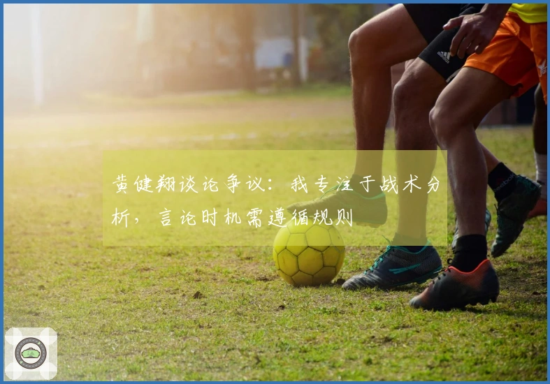 黄健翔谈论争议：我专注于战术分析，言论时机需遵循规则