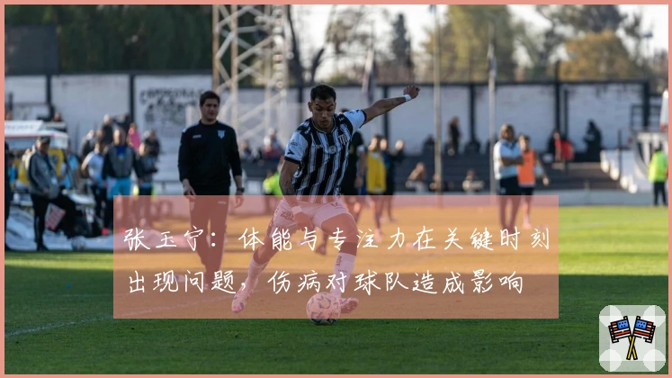 张玉宁：体能与专注力在关键时刻出现问题，伤病对球队造成影响
