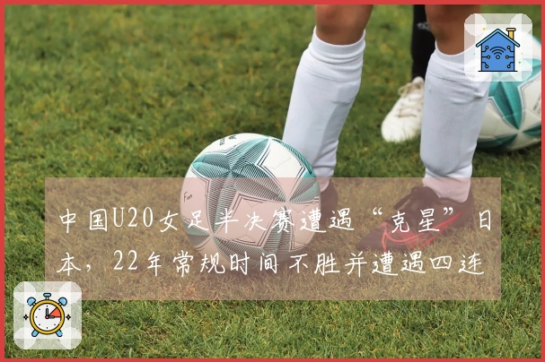 中国U20女足半决赛遭遇“克星”日本，22年常规时间不胜并遭遇四连败
