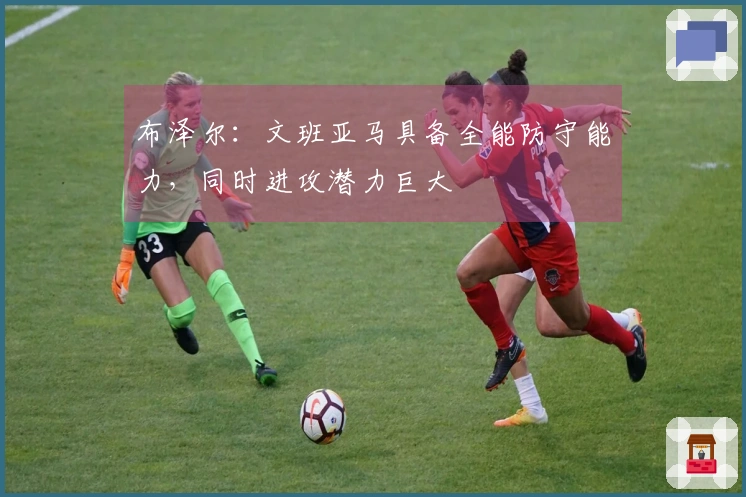 布泽尔：文班亚马具备全能防守能力，同时进攻潜力巨大