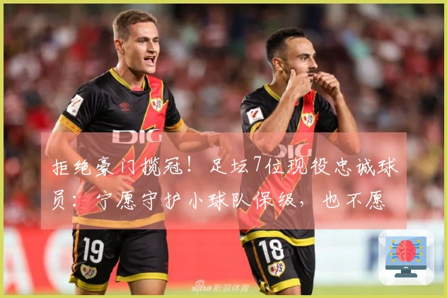 拒绝豪门揽冠！足坛7位现役忠诚球员：宁愿守护小球队保级，也不愿投向大俱乐部