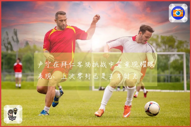 卢宁在拜仁客场挑战中需重现耀眼表现，上次零封已是去年时光