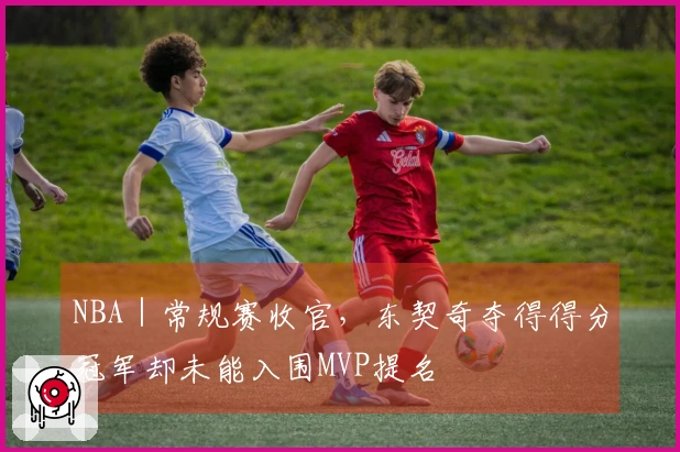 NBA｜常规赛收官，东契奇夺得得分冠军却未能入围MVP提名