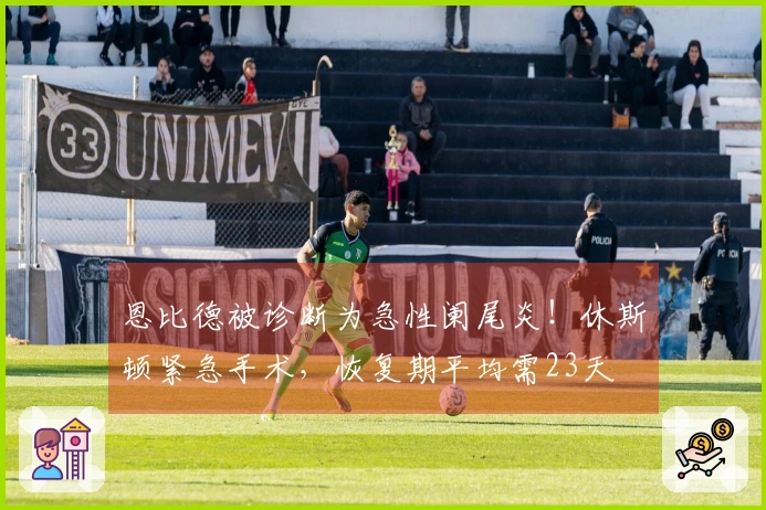 恩比德被诊断为急性阑尾炎！休斯顿紧急手术，恢复期平均需23天